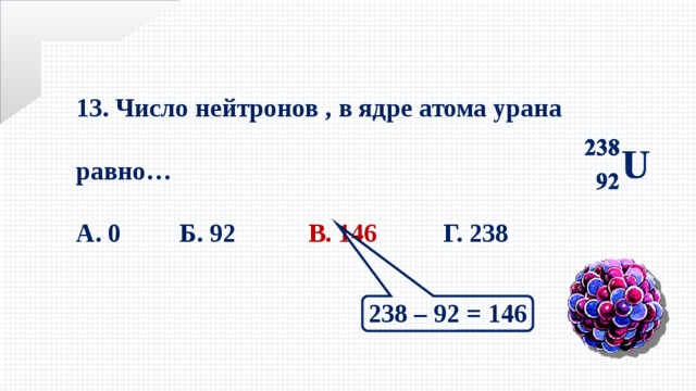 13. Число нейтронов , в ядре атома урана равно…  А. 0 Б. 92 В. 146 Г. 238 238 – 92 = 146 