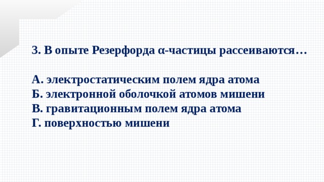 3. В опыте Резерфорда α-частицы рассеиваются…  А. электростатическим полем ядра атома Б. электронной оболочкой атомов мишени В. гравитационным полем ядра атома Г. поверхностью мишени 