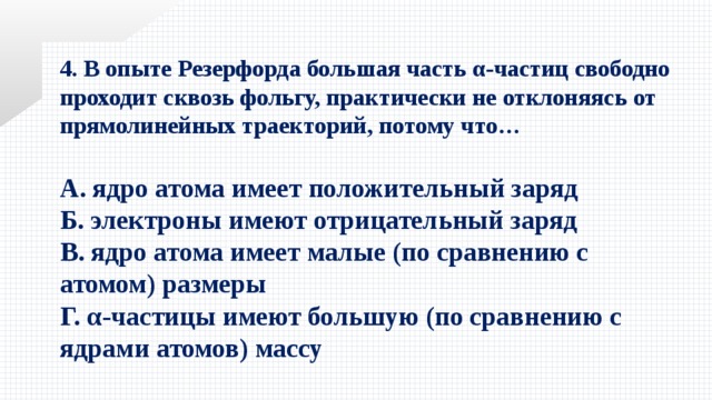 4. В опыте Резерфорда большая часть α-частиц свободно проходит сквозь фольгу, практически не отклоняясь от прямолинейных траекторий, потому что…  А. ядро атома имеет положительный заряд Б. электроны имеют отрицательный заряд В. ядро атома имеет малые (по сравнению с атомом) размеры Г. α-частицы имеют большую (по сравнению с ядрами атомов) массу 