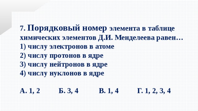 7. Порядковый номер элемента в таблице химических элементов Д.И. Менделеева равен… 1) числу электронов в атоме   2) числу протонов в ядре   3) числу нейтронов в ядре   4) числу нуклонов в ядре  А. 1, 2  Б. 3, 4 В. 1, 4  Г. 1, 2, 3, 4 