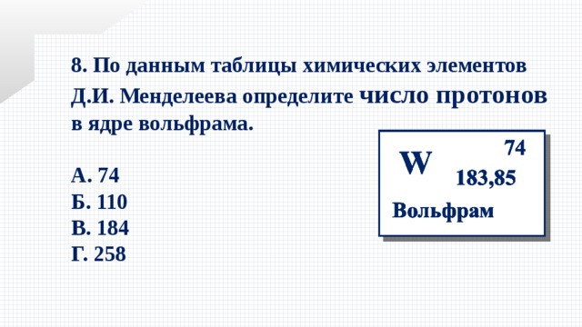 8. По данным таблицы химических элементов Д.И. Менделеева определите число протонов в ядре вольфрама.  А. 74 Б. 110 В. 184 Г. 258 