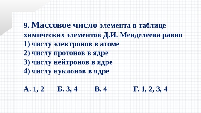 9. Массовое число элемента в таблице химических элементов Д.И. Менделеева равно 1) числу электронов в атоме   2) числу протонов в ядре 3) числу нейтронов в ядре   4) числу нуклонов в ядре  А. 1, 2 Б. 3, 4 В. 4  Г. 1, 2, 3, 4 
