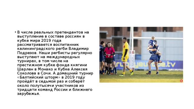 В числе реальных претендентов на выступление в составе россиян в кубке мира 2019 года рассматривается воспитанник калининградского регби Владимир Подрезов. Наши регбисты регулярно выступают на международных турнирах, в том числе на престижном кубке фонда княгини Шарлен в Монако и Кубке Алексея Соколова в Сочи. А домашний турнир «Балтийский шторм» в 2019 году пройдёт в седьмой раз и соберёт около полутысячи участников из тридцати команд России и ближнего зарубежья. 