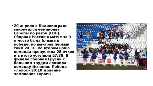 20 апреля в Калининграде закончился чемпионат Европы по регби (U18). Сборная России в матче за 3-е место была близка к победе, но выиграв первый тайм 24:10, во втором наша команда пропустила 28 очков и в итоге уступила 27:38. В финале сборная Грузии с большим трудом сломила команду Испании. Победа «лелос» 20:10 и звание чемпионов Европы. 