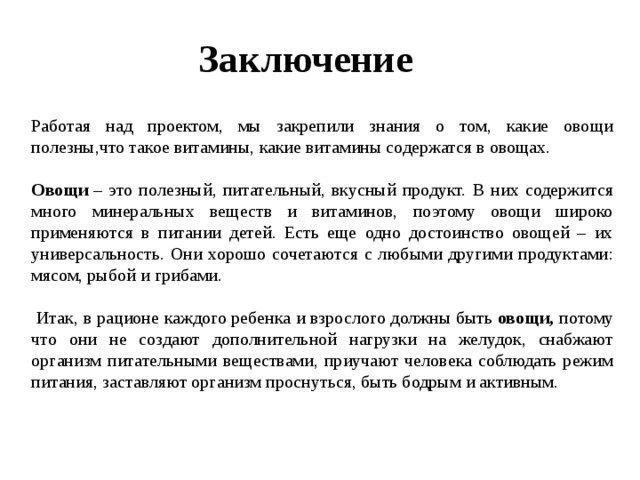 Заключение    Работая над проектом, мы закрепили знания о том, какие овощи полезны,что такое витамины, какие витамины содержатся в овощах.  Овощи  – это полезный, питательный, вкусный продукт. В них содержится много минеральных веществ и витаминов, поэтому овощи широко применяются в питании детей. Есть еще одно достоинство овощей – их универсальность. Они хорошо сочетаются с любыми другими продуктами: мясом, рыбой и грибами.    Итак, в рационе каждого ребенка и взрослого должны быть  овощи, потому что они не создают дополнительной нагрузки на желудок, снабжают организм питательными веществами, приучают человека соблюдать режим питания, заставляют организм проснуться, быть бодрым и активным.  