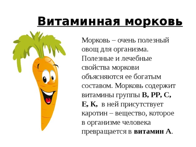  Витаминная морковь Морковь – очень полезный овощ для организма. Полезные и лечебные свойства моркови объясняются ее богатым составом. Морковь содержит витамины группы В, PP , С, Е, К, в ней присутствует каротин – вещество, которое в организме человека превращается в витамин А . 6 