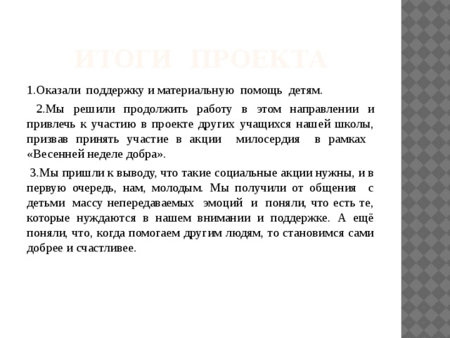 Итоги проекта 1.Оказали поддержку и материальную помощь детям.  2.Мы решили продолжить работу в этом направлении и привлечь к участию в проекте других учащихся нашей школы, призвав принять участие в акции милосердия в рамках «Весенней неделе добра».  3.Мы пришли к выводу, что такие социальные акции нужны, и в первую очередь, нам, молодым. Мы получили от общения с детьми массу непередаваемых эмоций и поняли, что есть те, которые нуждаются в нашем внимании и поддержке. А ещё поняли, что, когда помогаем другим людям, то становимся сами добрее и счастливее. 