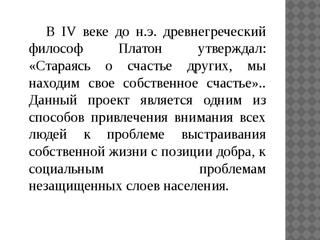  В IV веке до н.э. древнегреческий философ Платон утверждал: «Стараясь о счастье других, мы находим свое собственное счастье».. Данный проект является одним из способов привлечения внимания всех людей к проблеме выстраивания собственной жизни с позиции добра, к социальным проблемам незащищенных слоев населения. 