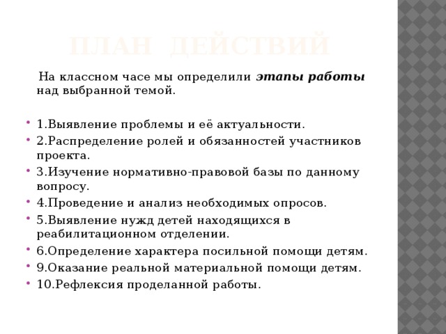  План действий  На классном часе мы определили этапы работы над выбранной темой.  1.Выявление проблемы и её актуальности. 2.Распределение ролей и обязанностей участников проекта. 3.Изучение нормативно-правовой базы по данному вопросу. 4.Проведение и анализ необходимых опросов. 5.Выявление нужд детей находящихся в реабилитационном отделении. 6.Определение характера посильной помощи детям. 9.Оказание реальной материальной помощи детям. 10.Рефлексия проделанной работы. 