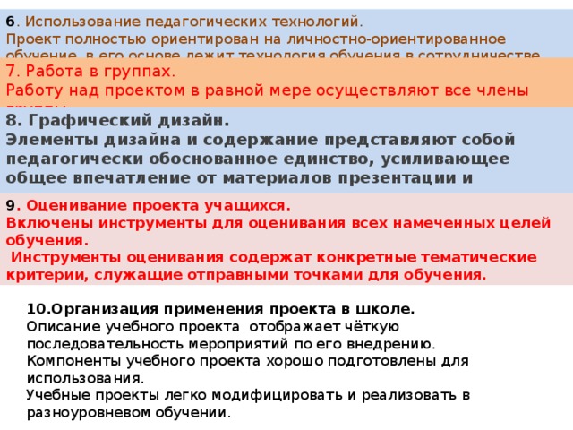 6 . Использование педагогических технологий. Проект полностью ориентирован на личностно-ориентированное обучение, в его основе лежит технология обучения в сотрудничестве. 7. Работа в группах. Работу над проектом в равной мере осуществляют все члены группы. 8. Графический дизайн. Элементы дизайна и содержание представляют собой педагогически обоснованное единство, усиливающее общее впечатление от материалов презентации и развивающее учащихся. 9 . Оценивание проекта учащихся. Включены инструменты для оценивания всех намеченных целей обучения.  Инструменты оценивания содержат конкретные тематические критерии, служащие отправными точками для обучения. 10.Организация применения проекта в школе. Описание учебного проекта отображает чёткую последовательность мероприятий по его внедрению. Компоненты учебного проекта хорошо подготовлены для использования. Учебные проекты легко модифицировать и реализовать в разноуровневом обучении. 