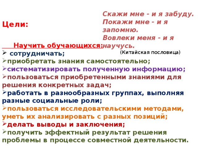 Скажи мне - и я забуду. Покажи мне - и я запомню. Вовлеки меня - и я научусь.   (Китайская пословица) Цели:  Научить обучающихся:  сотрудничать; приобретать знания самостоятельно; систематизировать полученную информацию; пользоваться приобретенными знаниями для решения конкретных задач; работать в разнообразных группах, выполняя разные социальные роли; пользоваться исследовательскими методами, уметь их анализировать с разных позиций; делать выводы и заключения; получить эффектный результат решения проблемы в процессе совместной деятельности. 