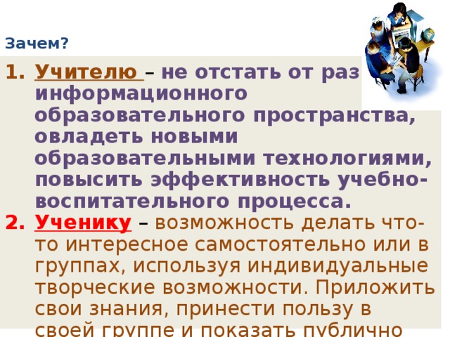 Зачем?   Учителю – не отстать от развития информационного образовательного пространства, овладеть новыми образовательными технологиями, повысить эффективность учебно-воспитательного процесса. Ученику  – возможность делать что-то интересное самостоятельно или в группах, используя индивидуальные творческие возможности. Приложить свои знания, принести пользу в своей группе и показать публично достигнутый результат . 
