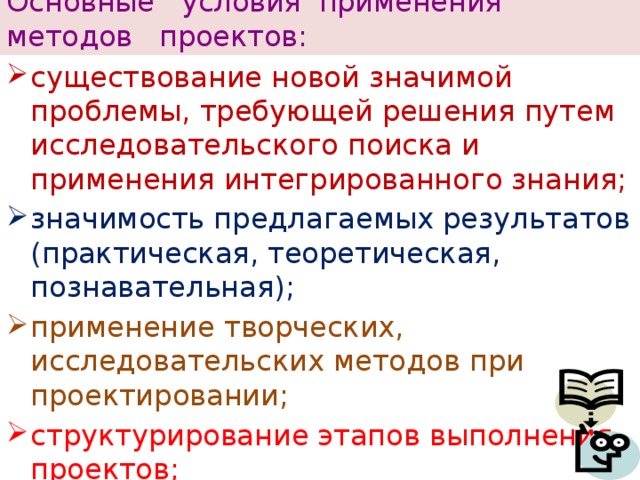 Основные условия применения  методов проектов: существование новой значимой проблемы, требующей решения путем исследовательского поиска и применения интегрированного знания; значимость предлагаемых результатов (практическая, теоретическая, познавательная); применение творческих, исследовательских методов при проектировании; структурирование этапов выполнения проектов; самостоятельная деятельность учащихся в ситуации выбора. 