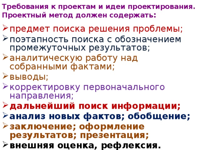 Требования к проектам и идеи проектирования.  Проектный метод должен содержать : предмет поиска решения проблемы; поэтапность поиска с обозначением промежуточных результатов; аналитическую работу над собранными фактами; выводы; корректировку первоначального направления; дальнейший поиск информации; анализ новых фактов; обобщение; заключение; оформление результатов; презентация; внешняя оценка, рефлексия. 