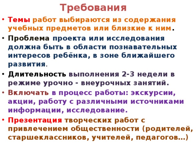 Требования Темы  работ выбираются из содержания учебных предметов или близкие к ним . Проблема проекта или исследования должна быть в области познавательных интересов ребёнка, в зоне ближайшего развития . Длительность  выполнения 2-3 недели в режиме урочно - внеурочных занятий. Включать  в процесс работы: экскурсии, акции, работу с различными источниками информации, исследование. Презентация творческих работ с привлечением общественности (родителей, старшеклассников, учителей, педагогов…) 