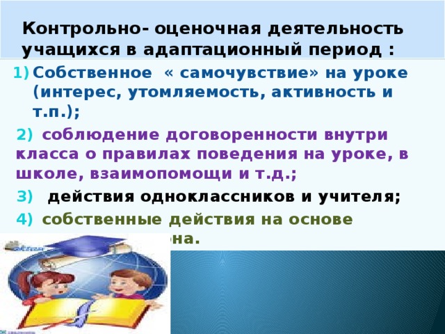 Контрольно- оценочная деятельность учащихся в адаптационный период : Собственное « самочувствие» на уроке (интерес, утомляемость, активность и т.п.);  соблюдение договоренности внутри класса о правилах поведения на уроке, в школе, взаимопомощи и т.д.;  действия одноклассников и учителя;  собственные действия на основе заданного эталона. 