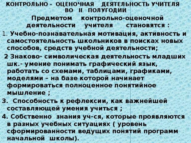 КОНТРОЛЬНО - ОЦЕНОЧНАЯ ДЕЯТЕЛЬНОСТЬ УЧИТЕЛЯ  ВО ΙΙ ПОЛУГОДИИ  Предметом контрольно-оценочной деятельности учителя становятся : 1. Учебно-познавательная мотивация, активность и самостоятельность школьников в поисках новых способов, средств учебной деятельности;  2 Знаково- символическая деятельность младших шк.- умение понимать графический язык, работать со схемами, таблицами, графиками, моделями – на базе которой начинает формироваться полноценное понятийное мышление ; 3. Способность к рефлексии, как важнейшей составляющей умения учиться ; 4. Собственно знания уч-ся, которые проявляются в разных учебных ситуациях ( уровень сформированности ведущих понятий программ начальной школы). 