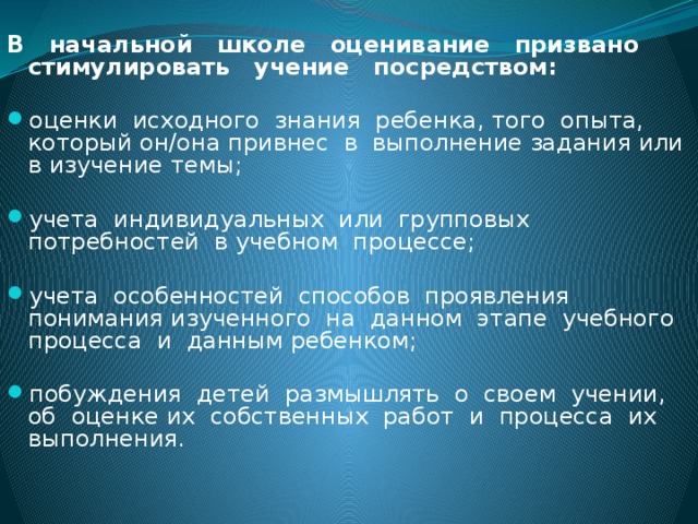 В начальной школе оценивание призвано стимулировать учение посредством:  оценки исходного знания ребенка, того опыта, который он/она привнес в выполнение задания или в изучение темы; учета индивидуальных или групповых потребностей в учебном процессе; учета особенностей способов проявления понимания изученного на данном этапе учебного процесса и данным ребенком; побуждения детей размышлять о своем учении, об оценке их собственных работ и процесса их выполнения. 