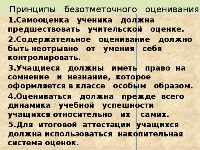 Принципы безотметочного оценивания 1.Самооценка ученика должна предшествовать учительской оценке. 2.Содержательное оценивание должно быть неотрывно от умения себя контролировать. 3.Учащиеся должны иметь право на сомнение и незнание, которое оформляется в классе особым образом. 4.Оцениваться должна прежде всего динамика учебной успешности учащихся относительно их самих. 5.Для итоговой аттестации учащихся должна использоваться накопительная система оценок.  