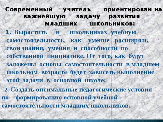 Современный учитель ориентирован на важнейшую задачу развития  младших школьников: 1 .  Вырастить в школьниках учебную самостоятельность как умение расширять свои знания, умения и способности по собственной инициативе. От того, как будут заложены основы самостоятельности в младшем школьном возрасте будет зависеть выполнение этой задачи в основной школе;  2. Создать оптимальные педагогические условия по формированию основной учебной самостоятельности младших школьников.  
