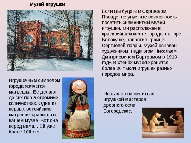 Музей  игрушки  Если Вы будете в Сергиевом Посаде, не упустите возможность посетить знаменитый Музей игрушки. Он расположен в красивейшем месте города, на горе Волокуше, напротив Троице-Сергиевой лавры. Музей основан художником, педагогом Николаем Дмитриевичем Бартрамом в 1918 году. В стенах музея хранится более 30 тысяч игрушек разных народов мира. Игрушечным символом города является матрешка. Ее делают до сих пор в огромных количествах. Одна из первых российских матрешек хранится в нашем музее. Вот она перед вами... Ей уже более 100 лет. Нельзя не восхититься игрушкой мастеров древнего села Богородское. 