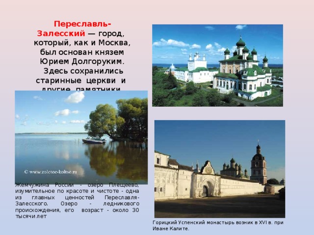 Переславль-Залесский  — город, который, как и Москва, был основан князем Юрием Долгоруким.  Здесь сохранились старинные церкви и другие памятники архитектуры. Жемчужина России - озеро Плещеево, изумительное по красоте и чистоте - одна из главных ценностей Переславля-Залесского. Озеро - ледникового происхождения, его возраст - около 30 тысячи лет Горицкий Успенский монастырь возник в XVI в. при Иване Калите.  