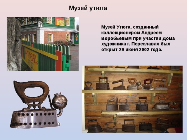 Музей утюга   Музей Утюга, созданный коллекционером Андреем Воробьевым при участии Дома художника г. Переславля был открыт 29 июня 2002 года.  