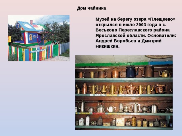 Дом чайника  Музей на берегу озера «Плещеево» открылся в июле 2003 года в с. Веськово Переславского района Ярославской области. Основатели: Андрей Воробьев и Дмитрий Никишкин.  
