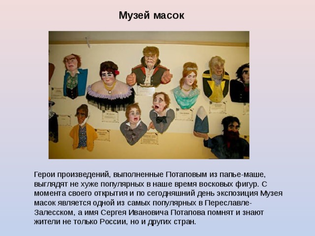 Музей масок  Герои произведений, выполненные Потаповым из папье-маше, выглядят не хуже популярных в наше время восковых фигур. С момента своего открытия и по сегодняшний день экспозиция Музея масок является одной из самых популярных в Переславле-Залесском, а имя Сергея Ивановича Потапова помнят и знают жители не только России, но и других стран. 