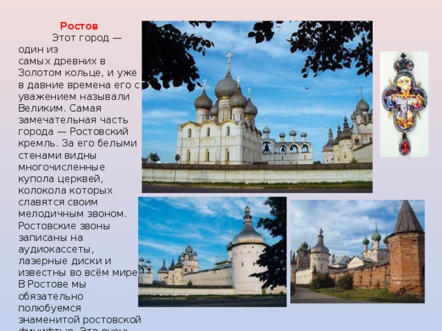 Ростов  Этот город — один из самых древних в Золотом кольце, и уже в давние времена его с уважением называли Великим. Самая замечательная часть города — Ростовский кремль. За его белыми стенами видны многочисленные купола церквей, колокола которых славятся своим мелодичным звоном. Ростовские звоны записаны на аудиокассеты, лазерные диски и известны во всём мире. В Ростове мы обязательно полюбуемся знаменитой ростовской финифтью. Это очень красивые украшения с эмалью — броши, серьги, браслеты. Их делают здесь уже несколько столетий. 