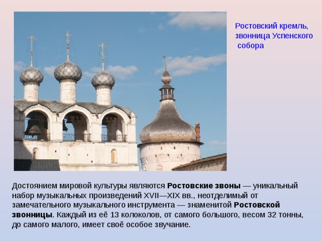 Ростовский кремль, звонница Успенского собора  Достоянием мировой культуры являются Ростовские звоны — уникальный набор музыкальных произведений XVII—XIX вв., неотделимый от замечательного музыкального инструмента — знаменитой Ростовской  звонницы . Каждый из её 13 колоколов, от самого большого, весом 32 тонны, до самого малого, имеет своё особое звучание. 