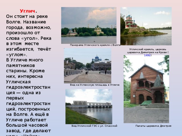 Углич . Он стоит на реке Волге. Название города, возможно, произошло от слова «угол». Река в этом месте изгибается, течёт «углом». В Угличе много памятников старины. Кроме них, интересна Угличская гидроэлектростанция — одна из первых гидроэлектростанций, построенных на Волге. А ещё в Угличе работает большой часовой завод, где делают часы «Чайка». Панорама Угличского кремля с Волги Угличский кремль, церковь царевича Димитрия на Крови ( 1692 ) Вид на Успенскую площадь в Угличе Вид Угличской ГЭС с ул. Спасской Палаты царевича Дмитрия 