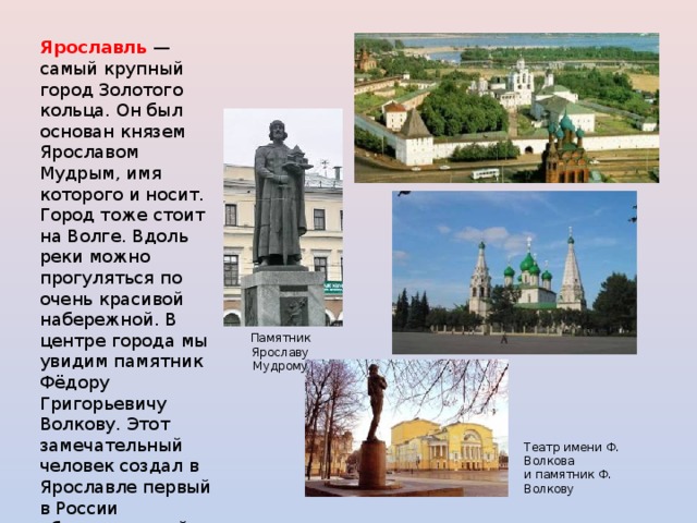 Ярославль  — самый крупный город Золотого кольца. Он был основан князем Ярославом Мудрым, имя которого и носит. Город тоже стоит на Волге. Вдоль реки можно прогуляться по очень красивой набережной. В центре города мы увидим памятник Фёдору Григорьевичу Волкову. Этот замечательный человек создал в Ярославле первый в России общедоступный театр. Вот почему Ярославль называют родиной русского театра . Памятник Ярославу Мудрому Театр имени Ф. Волкова и памятник Ф. Волкову 