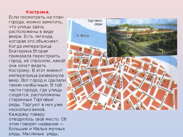 Кострома. Если посмотреть на план города, можно заметить, что улицы здесь расположены в виде веера. Есть легенда, которая это объясняет. Когда императрица Екатерина Вторая приказала перестроить город, её спросили, какой она хочет видеть Кострому. В этот момент императрица развернула веер. Вот город и сделали таким необычным. В той части города, где улицы сходятся, расположены старинные Торговые ряды. Торгуют в них уже несколько веков. Каждому товару отводилось своё место. Об этом говорят названия — Большие и Малые мучные ряды, Масляные ряды, Пряничные ряды... 