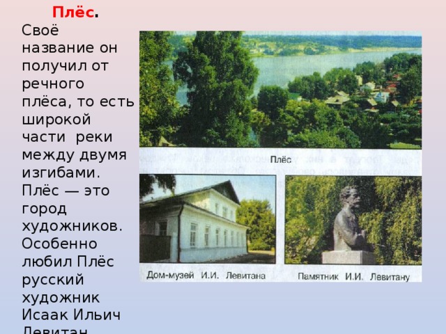 Плёс . Своё название он получил от речного плёса, то есть широкой части реки между двумя изгибами. Плёс — это город художников. Особенно любил Плёс русский художник Исаак Ильич Левитан (1860-1900). Сейчас в городе открыт музей И.И.Левитана. 