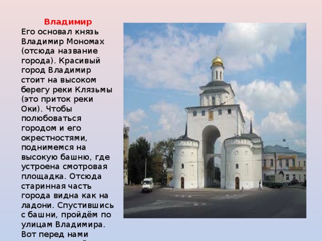 Владимир  Его основал князь Владимир Мономах (отсюда название города). Красивый город Владимир стоит на высоком берегу реки Клязьмы (это приток реки Оки). Чтобы полюбоваться городом и его окрестностями, поднимемся на высокую башню, где устроена смотровая площадка. Отсюда старинная часть города видна как на ладони. Спустившись с башни, пройдём по улицам Владимира. Вот перед нами замечательный памятник старины — Золотые ворота. 