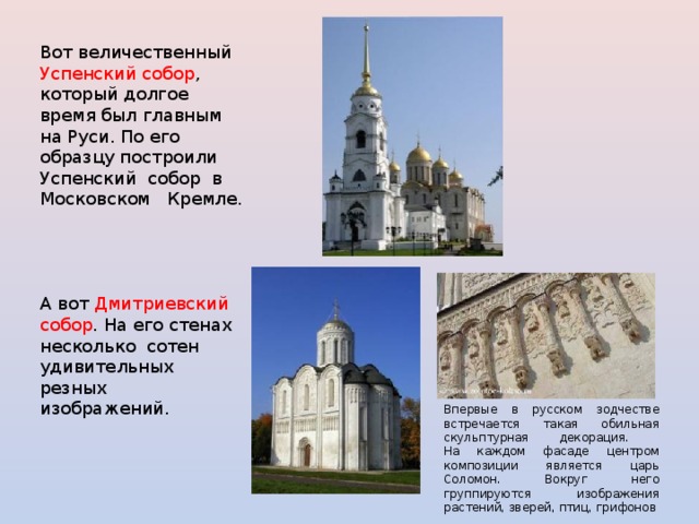 Вот величественный Успенский собор , который долгое время был главным на Руси. По его образцу построили Успенский собор в Московском Кремле. А вот Дмитриевский собор . На его стенах несколько сотен удивительных резных изображений. Впервые в русском зодчестве встречается такая обильная скульптурная декорация.  На каждом фасаде центром композиции является царь Соломон. Вокруг него группируются изображения растений, зверей, птиц, грифонов 