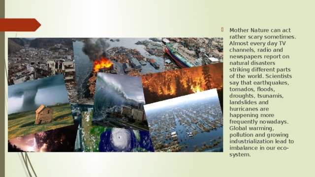 Mother Nature can act rather scary sometimes. Almost every day TV channels, radio and newspapers report on natural disasters striking different parts of the world. Scientists say that earthquakes, tornados, floods, droughts, tsunamis, landslides and hurricanes are happening more frequently nowadays. Global warming, pollution and growing industrialization lead to imbalance in our eco-system. 