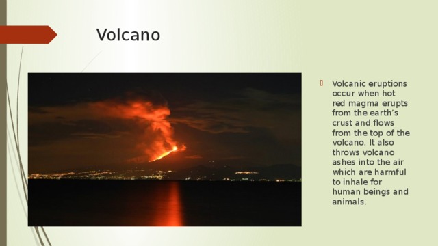 Volcano Volcanic eruptions occur when hot red magma erupts from the earth’s crust and flows from the top of the volcano. It also throws volcano ashes into the air which are harmful to inhale for human beings and animals. 