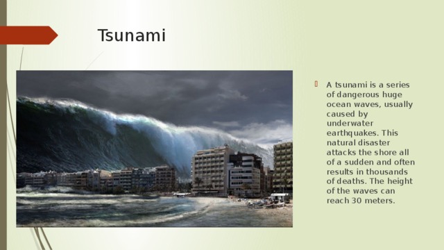 Tsunami A tsunami is a series of dangerous huge ocean waves, usually caused by underwater earthquakes. This natural disaster attacks the shore all of a sudden and often results in thousands of deaths. The height of the waves can reach 30 meters. 