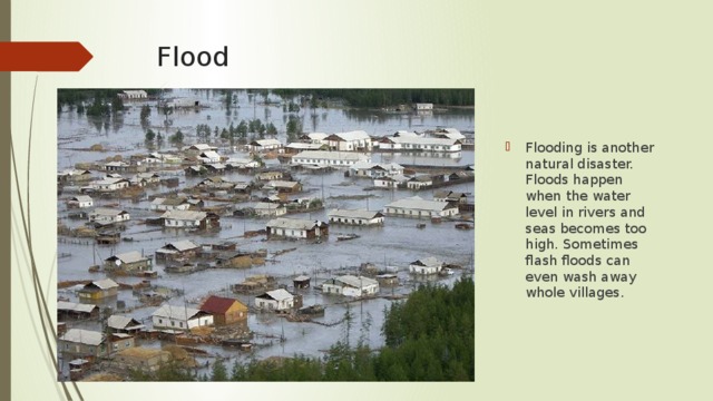 Flood Flooding is another natural disaster. Floods happen when the water level in rivers and seas becomes too high. Sometimes flash floods can even wash away whole villages. 
