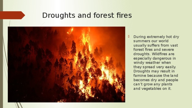 Droughts and forest fires During extremely hot dry summers our world usually suffers from vast forest fires and severe droughts. Wildfires are especially dangerous in windy weather when they spread very easily. Droughts may result in famine because the land becomes dry and people can’t grow any plants and vegetables on it. 