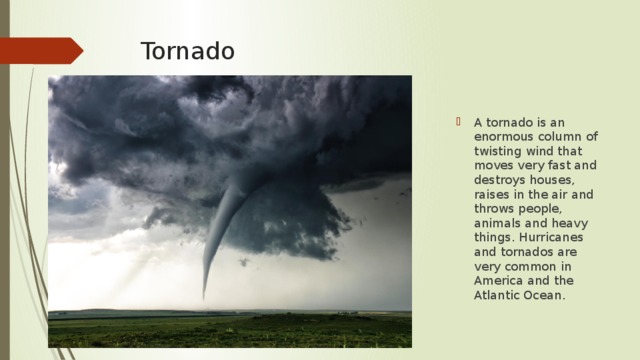 Tornado A tornado is an enormous column of twisting wind that moves very fast and destroys houses, raises in the air and throws people, animals and heavy things. Hurricanes and tornados are very common in America and the Atlantic Ocean. 