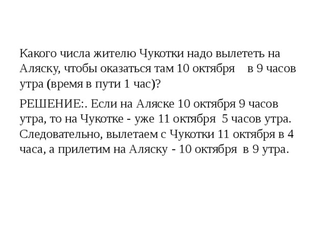 Какого числа жителю Чукотки надо вылететь на Аляску, чтобы оказаться там 10 октября    в 9 часов утра (время в пути 1 час)? РЕШЕНИЕ:. Если на Аляске 10 октября 9 часов утра, то на Чукотке - уже 11 октября  5 часов утра. Следовательно, вылетаем с Чукотки 11 октября в 4 часа, а прилетим на Аляску - 10 октября  в 9 утра. 
