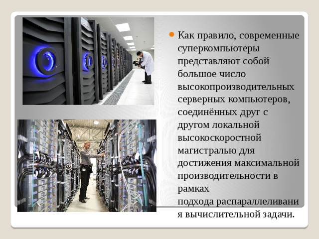 Как правило, современные суперкомпьютеры представляют собой большое число высокопроизводительных серверных компьютеров, соединённых друг с другом локальной высокоскоростной магистралью для достижения максимальной производительности в рамках подхода распараллеливания вычислительной задачи. 
