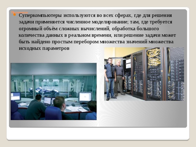 Применение   Суперкомпьютеры используются во всех сферах, где для решения задачи применяется численное моделирование; там, где требуется огромный объём сложных вычислений, обработка большого количества данных в реальном времени, или решение задачи может быть найдено простым перебором множества значений множества исходных параметров 