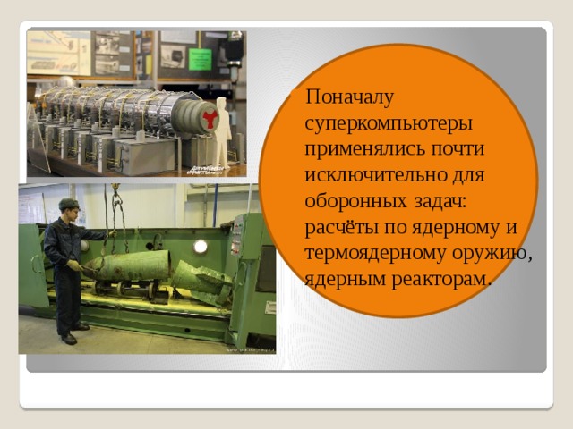 Поначалу суперкомпьютеры применялись почти исключительно для оборонных задач: расчёты по ядерному и термоядерному оружию, ядерным реакторам.  
