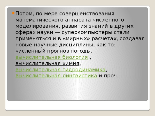 Потом, по мере совершенствования математического аппарата численного моделирования, развития знаний в других сферах науки — суперкомпьютеры стали применяться и в «мирных» расчётах, создавая новые научные дисциплины, как то:  численный прогноз погоды ,  вычислительная биология  , вычислительная химия ,  вычислительная гидродинамика ,  вычислительная лингвистика  и проч. 