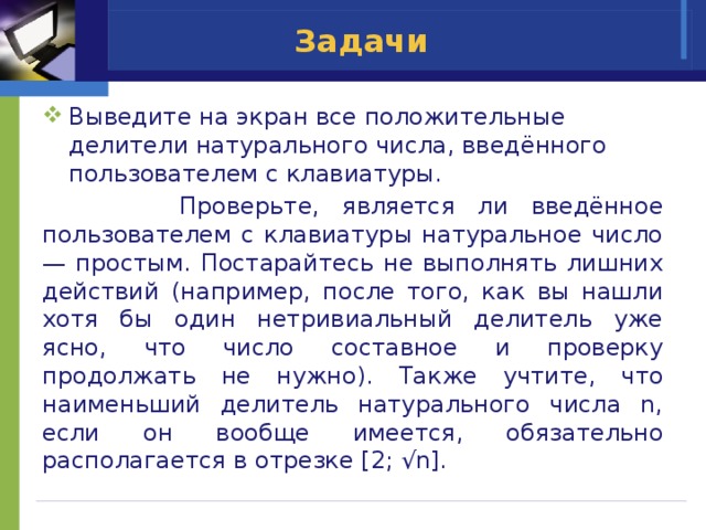 Задачи Выведите на экран все положительные делители натурального числа, введённого пользователем с клавиатуры.  Проверьте, является ли введённое пользователем с клавиатуры натуральное число — простым. Постарайтесь не выполнять лишних действий (например, после того, как вы нашли хотя бы один нетривиальный делитель уже ясно, что число составное и проверку продолжать не нужно). Также учтите, что наименьший делитель натурального числа n, если он вообще имеется, обязательно располагается в отрезке [2; √n]. 