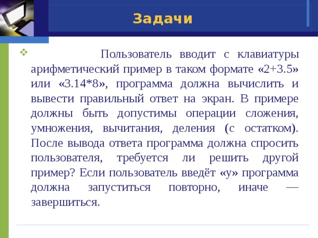 Задачи  Пользователь вводит с клавиатуры арифметический пример в таком формате «2+3.5» или «3.14*8», программа должна вычислить и вывести правильный ответ на экран. В примере должны быть допустимы операции сложения, умножения, вычитания, деления (с остатком). После вывода ответа программа должна спросить пользователя, требуется ли решить другой пример? Если пользователь введёт «y» программа должна запуститься повторно, иначе — завершиться. 